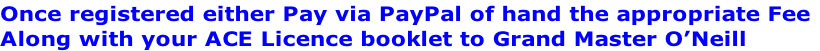 Once registered either Pay via PayPal of hand the appropriate Fee
Along with your ACE Licence booklet to Grand Master O’Neill
